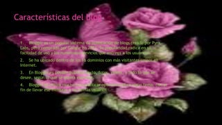 Características del blog
1. Blogger es un popular sistema de publicación de blogs creado por Pyra
Labs, pero comprado por Google en 2003. Su popularidad radica en su
facilidad de uso y los numerosos servicios que entrega a los usuarios.
2. Se ha ubicado dentro de los 16 dominios con más visitantes únicos en
Internet.
3. En Blogger es posible publicar texto, fotos, videos, y todo lo que se
desee, según lo que se quiera expresar.
4. Blogger se utiliza mucho para publicar opiniones sobre algún tema, con el
fin de llevar ese mensaje a los demás usuarios
 