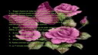 5. Blogger dispone de todas las herramientas para personalizar el blog, por
lo que cada persona puede encontrar el estilo que más le acomode y además,
puede usar distintas fuentes y aplicar cursiva y negrita y cambiar el color y la
alineación. También dispone de un útil corrector de ortografía. Otra función
importante para los blogueros más serios, es la del acceso al blog usando un
nombre de dominio propio, lo que le da más profesionalidad a la bitácora,
cosa útil para empresas o personajes públicos.
6. Blogger, también tiene la ventaja de poder subir fotos con un espacio de
200mb, un espacio suficiente para tener muchas fotos en la página.
7. Es muy fácil de administrar.
8. Un Blog puede tener varios autores.
9. Una persona puede tener varios Blogs.
10. Puedes controlar qué personas acceden al Blog.
11. La 1ª entrada (noticia) que se ve en el Blog es la última que se publica.
 