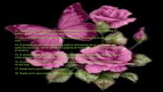 12. Las personas que lean las entradas pueden hacerte comentarios en el Blog y
puedes recibir los comentarios en tu correo Gmail.
13. Los alumnos pueden preguntar dudas al profesor y comunicarse con él desde
casa.
14. El profesor puede poner en el Blog toda la información de su asignatura, así
como los ejercicios, teoría y enlaces a páginas de interés donde vengan actividades o
el temario.
15. El alumno puede realizar trabajos en su ordenador y ponerlos en el Blog, ya sea
como entradas o como enlaces a archivos situados en su página web.
16. Es conveniente indicar el autor de toda la información que aparezca en tu Blog y
no sea tuya
17. Puede servir para informar a los padres.
18. Puede servir para realizar el periódico digital del centro.
 