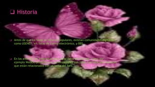 ❑ Historia
❑ Antes de que los blogs se hicieran populares, existían comunidades digitales
como USENET, xrt listas de correo electrónico, y BBS.
❑ En los años 90, los programas para crear foros de internet, como por
ejemplo WebEx, posibilitaron conversaciones con hilos. Los hilos son mensajes
que están relacionados con un tema del foro.
 