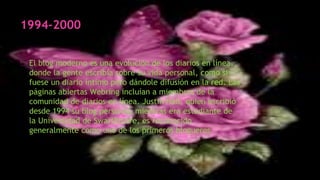 1994-2000
El blog moderno es una evolución de los diarios en línea,
donde la gente escribía sobre su vida personal, como si
fuese un diario íntimo pero dándole difusión en la red. Las
páginas abiertas Webring incluían a miembros de la
comunidad de diarios en línea. Justin Hall, quien escribió
desde 1994 su blog personal, mientras era estudiante de
la Universidad de Swarthmore, es reconocido
generalmente como uno de los primeros blogueros.
 