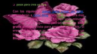 Con los siguientes pasos para crear un blog,
aprenderán a crear blog gratis de la manera más
cómoda y rápida de toda. En solo unos minutos
(por no decir segundos) podrán tener su blog
gratis armado y listo para empezar a escribir. Si
eres uno de los que se preguntan como hacer un
blog, esta es tu oportunidad ! Porque Crear
Blogger nunca fue tan fácil.
❑ pasos para crea un blog
 
