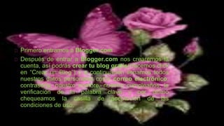 Primero entramos a Blogger.com
Después de entrar a Blogger.com nos crearemos la
cuenta, así podrás crear tu blog gratis(Hacemos click
en “Crear un Blog”) y a continuación llenamos todos
nuestros datos personales como correo electrónico,
contraseña, nuestro nombre, nuestro cumpleaños, la
verificación de la palabra clave y por último
chequeamos la casilla de aceptación de las
condiciones de uso.
 