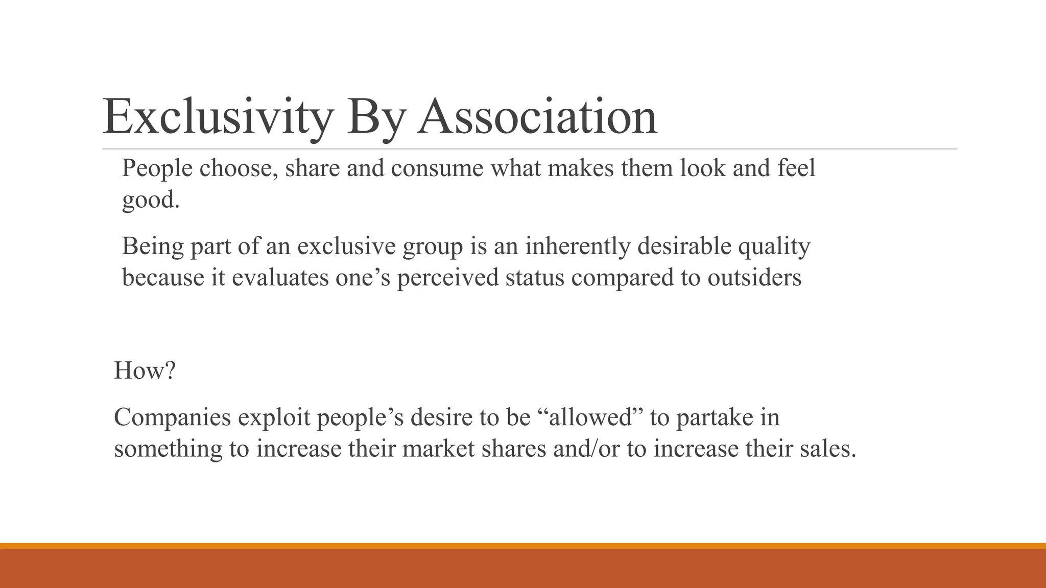 Exclusivity By Association
People choose, share and consume what makes them look and feel
good.
Being part of an exclusive group is an inherently desirable quality
because it evaluates one’s perceived status compared to outsiders
How?
Companies exploit people’s desire to be “allowed” to partake in
something to increase their market shares and/or to increase their sales.
 