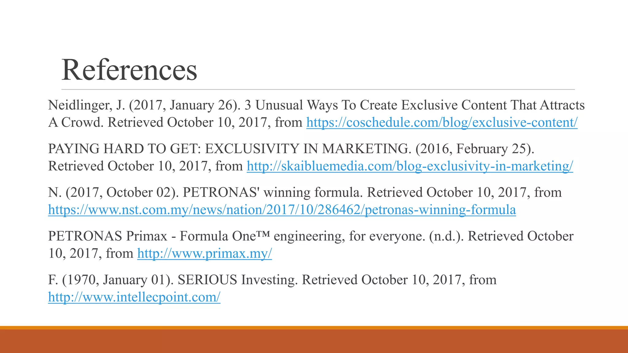 References
Neidlinger, J. (2017, January 26). 3 Unusual Ways To Create Exclusive Content That Attracts
A Crowd. Retrieved October 10, 2017, from https://coschedule.com/blog/exclusive-content/
PAYING HARD TO GET: EXCLUSIVITY IN MARKETING. (2016, February 25).
Retrieved October 10, 2017, from http://skaibluemedia.com/blog-exclusivity-in-marketing/
N. (2017, October 02). PETRONAS' winning formula. Retrieved October 10, 2017, from
https://www.nst.com.my/news/nation/2017/10/286462/petronas-winning-formula
PETRONAS Primax - Formula One™ engineering, for everyone. (n.d.). Retrieved October
10, 2017, from http://www.primax.my/
F. (1970, January 01). SERIOUS Investing. Retrieved October 10, 2017, from
http://www.intellecpoint.com/
 
