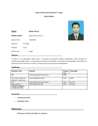Chak # 190 G.B Tehsil & District T.T Singh
0346-7188799
Name Dilshad Ahmad
Father name Anwar Hussian Tariq
Date of birth 13/4/1994
Domicile T.T Singh
Religion Islam
Martial stat Singal
Objective________________________________________________________
To work in an organization where there is exclusive environment, healthy competition, ample prospect of
professional growth, where I am exposed to all types of work fields, can enhance my knowledge a nd broaden my
experience to the maximum. In short, I justwant to be the activepart of development.
Qualification_____________________________________________________
Education level Institute Passing
Year
Percentage
B.A Allama Iqbal Open University Cout….
Three Year Electirical
Engineer Diapolama
Jinal CollageBure wala 2015 2400
F.A Allama Iqbal Open University 2014 62.71%
Matriculation Govt high Schoo 188 2011 59.52%
Computer Diapolama
3 month total office
PersonalTrait_____________________________________________________
• Communication Skills
• Presentation Skills
Reference_________________________________________________________________
Reference will be provided on request.
 