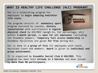 WHAT IS HEALTHY LIFE CHALLENGE (HLC) PROGRAM?
HLC is a stimulating program for
employees to begin adopting healthier
life style.
It is organized by Ensemble Social Club & HSE/MED. This
program has been held already in 2 batches and been joined
by more than 90 participants.
The program consists of mandatory sport
program assisted by coaches, dietary
consultation with nutritionist & regular
physical check by HSE/MED (weigh-in, fat percentage, etc)
within 3-month period, is open for all employees (including
non Ensemble member). Temporary full access membership to
Ensemble facilities are given for free during HLC.
HLC is done in a group of five (5) employees with Coach,
Assistant Coach and members. Award is given to individual and
group achievement.
2
Healthy Life Challenge - ENSEMBLE & HSE/MED - 2016
 