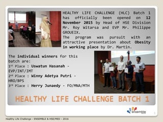 HEALTHY LIFE CHALLENGE BATCH 1
HEALTHY LIFE CHALLENGE (HLC) Batch 1
has officially been opened on 12
November 2015 by Head of HSE Division
Mr. Roy Witarsa and EVP Mr. Philippe
GROUEIX.
The program was pursuit with an
attractive presentation about Obesity
in working place by Dr. Martin.
The individual winners for this
batch are:
1st Place : Uswatun Hasanah -
EVP/INT/IMT
2nd Place : Winny Adetya Putri -
HRO/BPS
3rd Place : Herry Junaedy - FO/MNA/MTH
3
Healthy Life Challenge - ENSEMBLE & HSE/MED - 2016
 