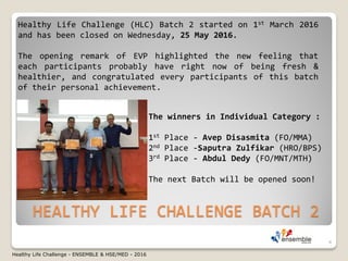 HEALTHY LIFE CHALLENGE BATCH 2
Healthy Life Challenge (HLC) Batch 2 started on 1st March 2016
and has been closed on Wednesday, 25 May 2016.
The opening remark of EVP highlighted the new feeling that
each participants probably have right now of being fresh &
healthier, and congratulated every participants of this batch
of their personal achievement.
The winners in Individual Category :
1st Place - Avep Disasmita (FO/MMA)
2nd Place -Saputra Zulfikar (HRO/BPS)
3rd Place - Abdul Dedy (FO/MNT/MTH)
The next Batch will be opened soon!
4
Healthy Life Challenge - ENSEMBLE & HSE/MED - 2016
 