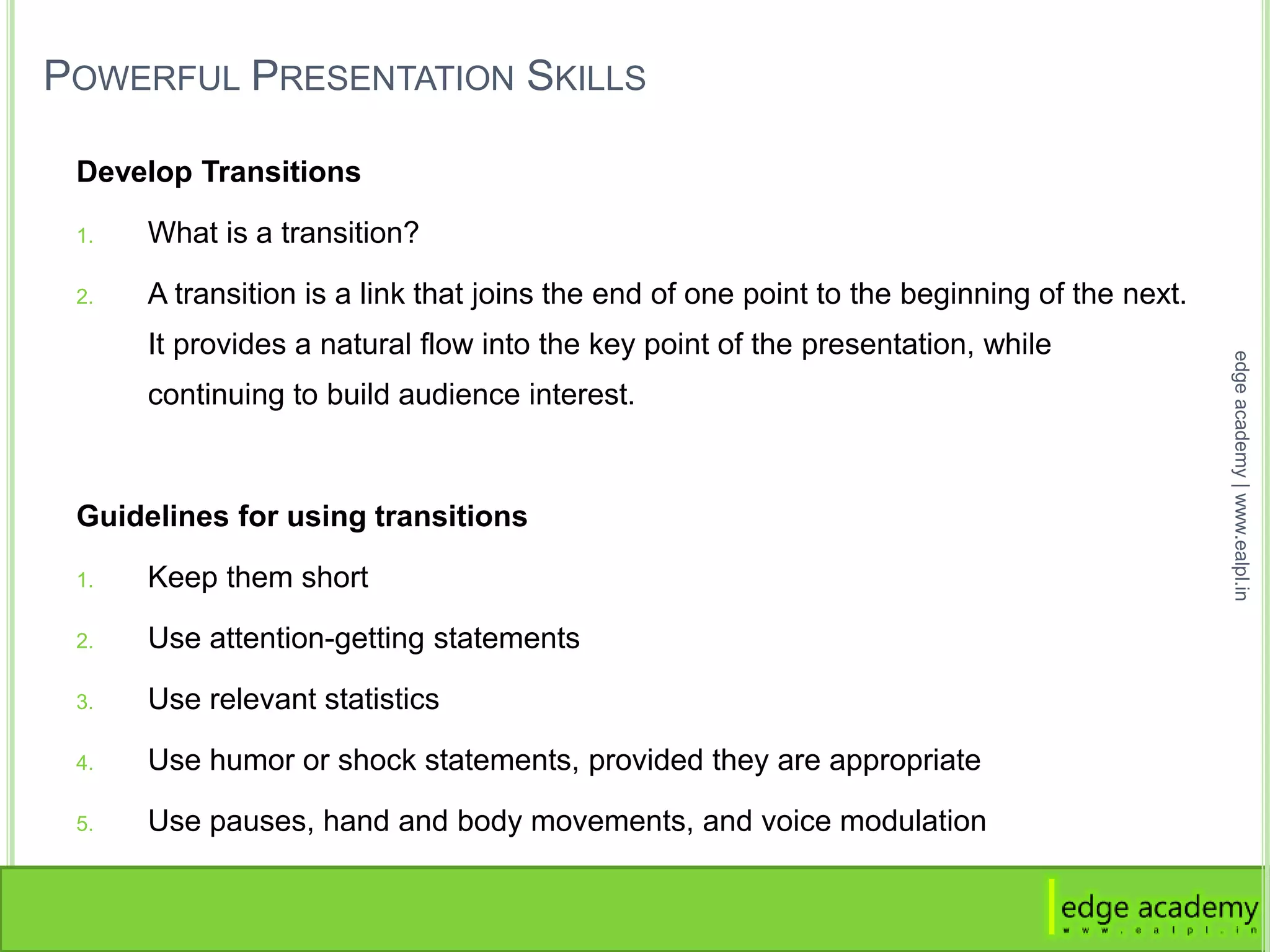 POWERFUL PRESENTATION SKILLS
Develop Transitions
1. What is a transition?
2. A transition is a link that joins the end of one point to the beginning of the next.
It provides a natural flow into the key point of the presentation, while
continuing to build audience interest.
Guidelines for using transitions
1. Keep them short
2. Use attention-getting statements
3. Use relevant statistics
4. Use humor or shock statements, provided they are appropriate
5. Use pauses, hand and body movements, and voice modulation
edgeacademy|www.ealpl.in
 