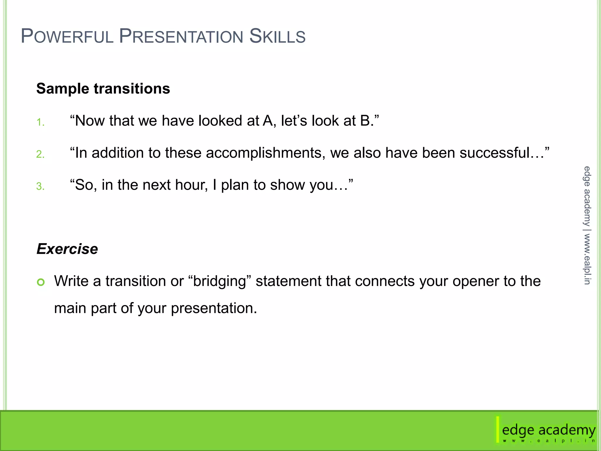 POWERFUL PRESENTATION SKILLS
Sample transitions
1. “Now that we have looked at A, let’s look at B.”
2. “In addition to these accomplishments, we also have been successful…”
3. “So, in the next hour, I plan to show you…”
Exercise
 Write a transition or “bridging” statement that connects your opener to the
main part of your presentation.
edgeacademy|www.ealpl.in
 