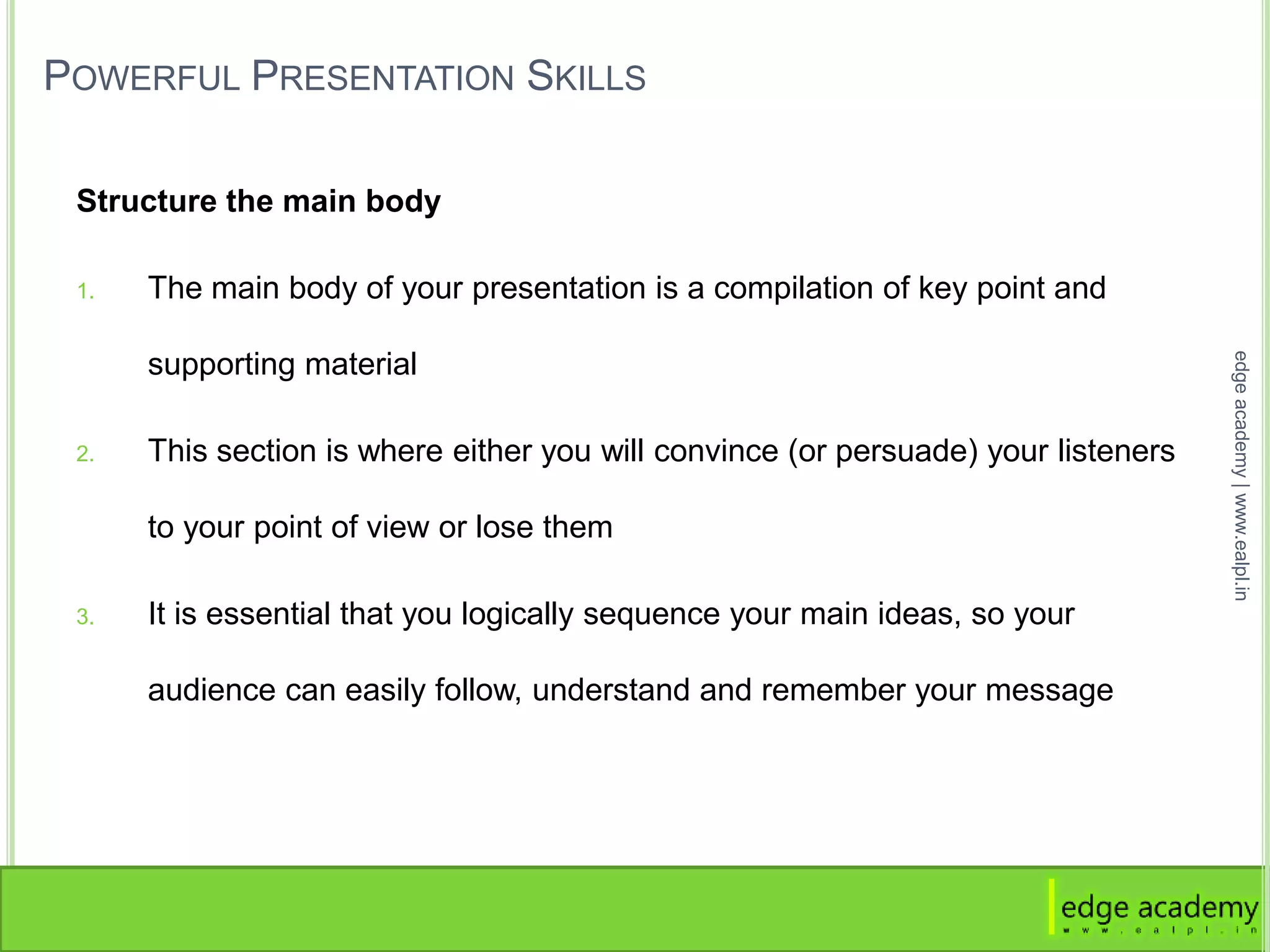 POWERFUL PRESENTATION SKILLS
Structure the main body
1. The main body of your presentation is a compilation of key point and
supporting material
2. This section is where either you will convince (or persuade) your listeners
to your point of view or lose them
3. It is essential that you logically sequence your main ideas, so your
audience can easily follow, understand and remember your message
edgeacademy|www.ealpl.in
 