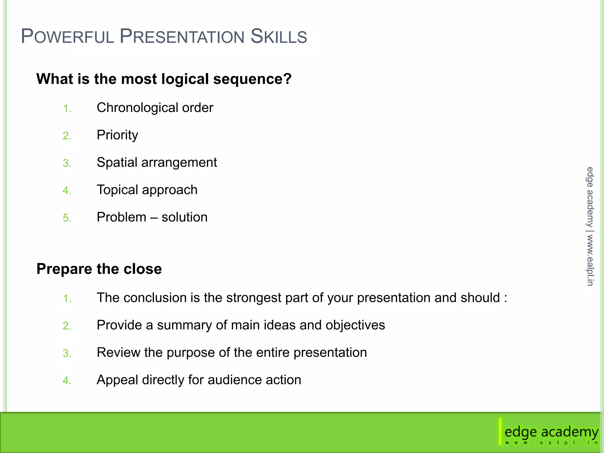 POWERFUL PRESENTATION SKILLS
What is the most logical sequence?
1. Chronological order
2. Priority
3. Spatial arrangement
4. Topical approach
5. Problem – solution
Prepare the close
1. The conclusion is the strongest part of your presentation and should :
2. Provide a summary of main ideas and objectives
3. Review the purpose of the entire presentation
4. Appeal directly for audience action
edgeacademy|www.ealpl.in
 