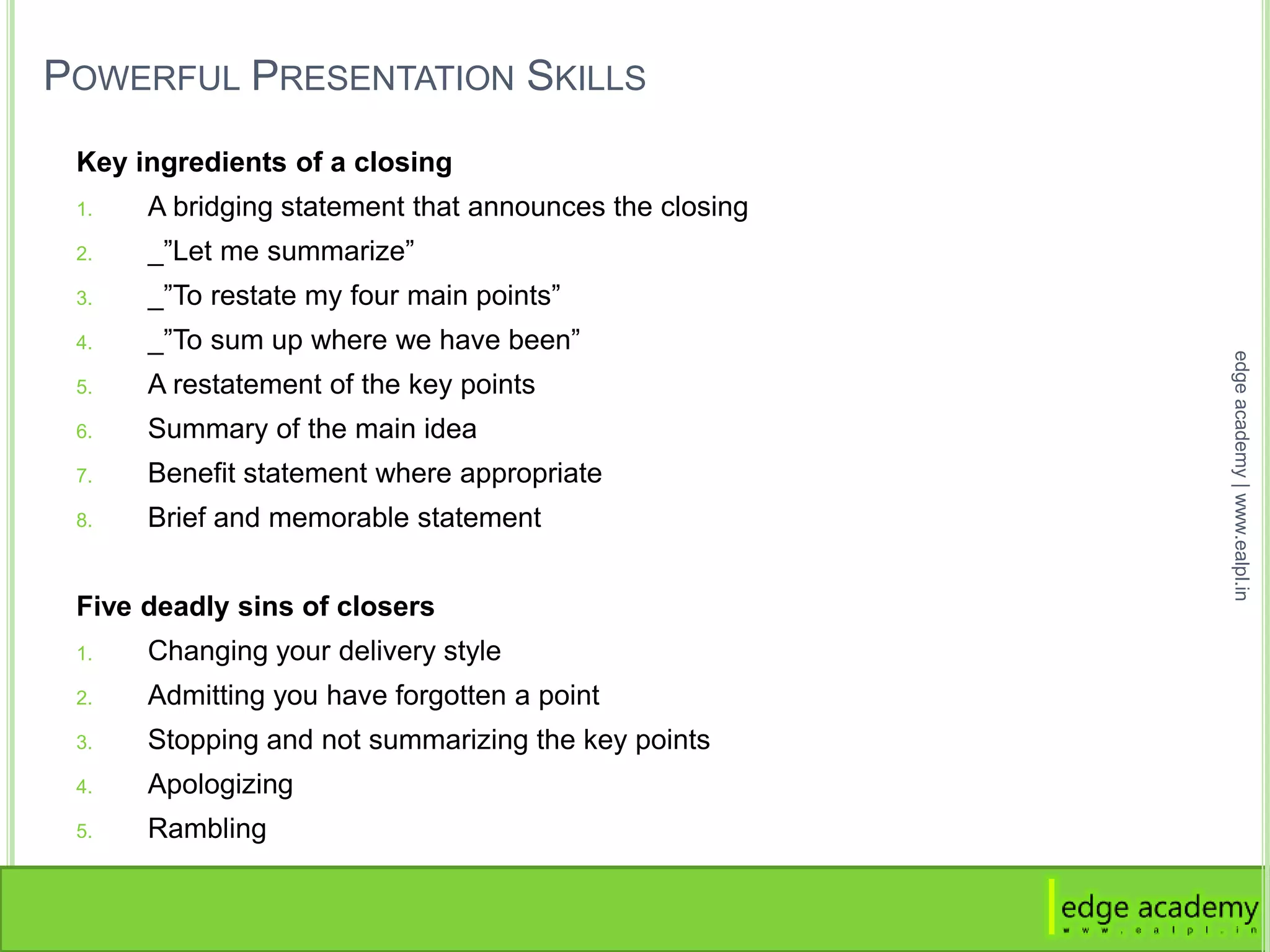 POWERFUL PRESENTATION SKILLS
Key ingredients of a closing
1. A bridging statement that announces the closing
2. _”Let me summarize”
3. _”To restate my four main points”
4. _”To sum up where we have been”
5. A restatement of the key points
6. Summary of the main idea
7. Benefit statement where appropriate
8. Brief and memorable statement
Five deadly sins of closers
1. Changing your delivery style
2. Admitting you have forgotten a point
3. Stopping and not summarizing the key points
4. Apologizing
5. Rambling
edgeacademy|www.ealpl.in
 