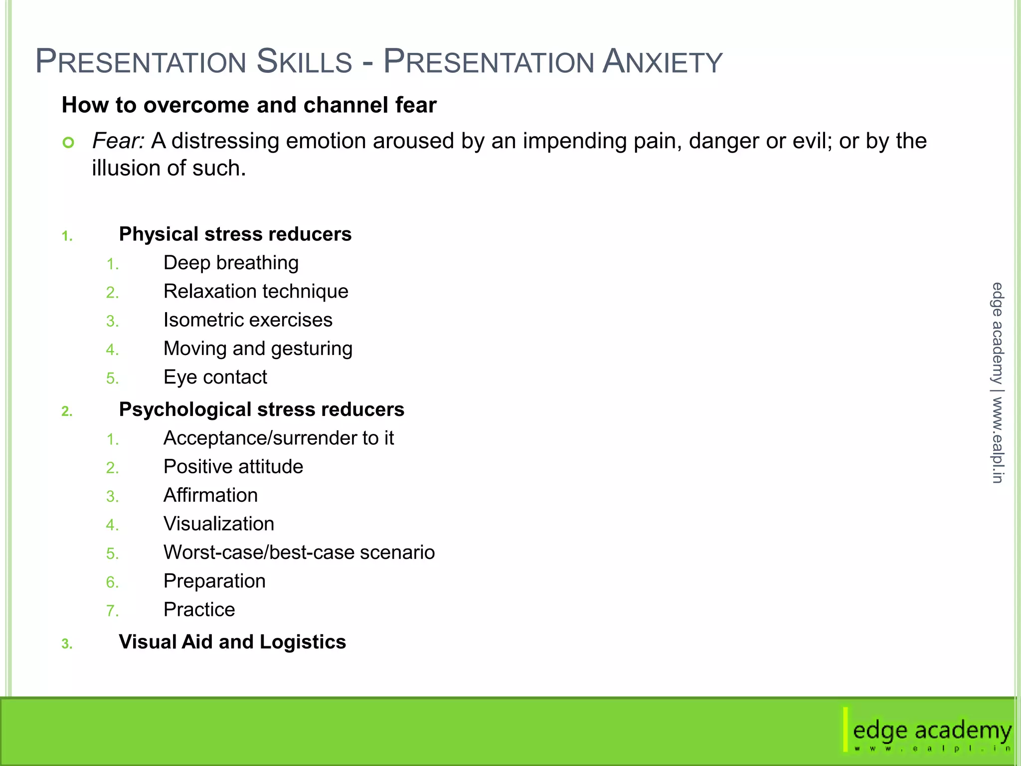 PRESENTATION SKILLS - PRESENTATION ANXIETY
How to overcome and channel fear
 Fear: A distressing emotion aroused by an impending pain, danger or evil; or by the
illusion of such.
1. Physical stress reducers
1. Deep breathing
2. Relaxation technique
3. Isometric exercises
4. Moving and gesturing
5. Eye contact
2. Psychological stress reducers
1. Acceptance/surrender to it
2. Positive attitude
3. Affirmation
4. Visualization
5. Worst-case/best-case scenario
6. Preparation
7. Practice
3. Visual Aid and Logistics
edgeacademy|www.ealpl.in
 