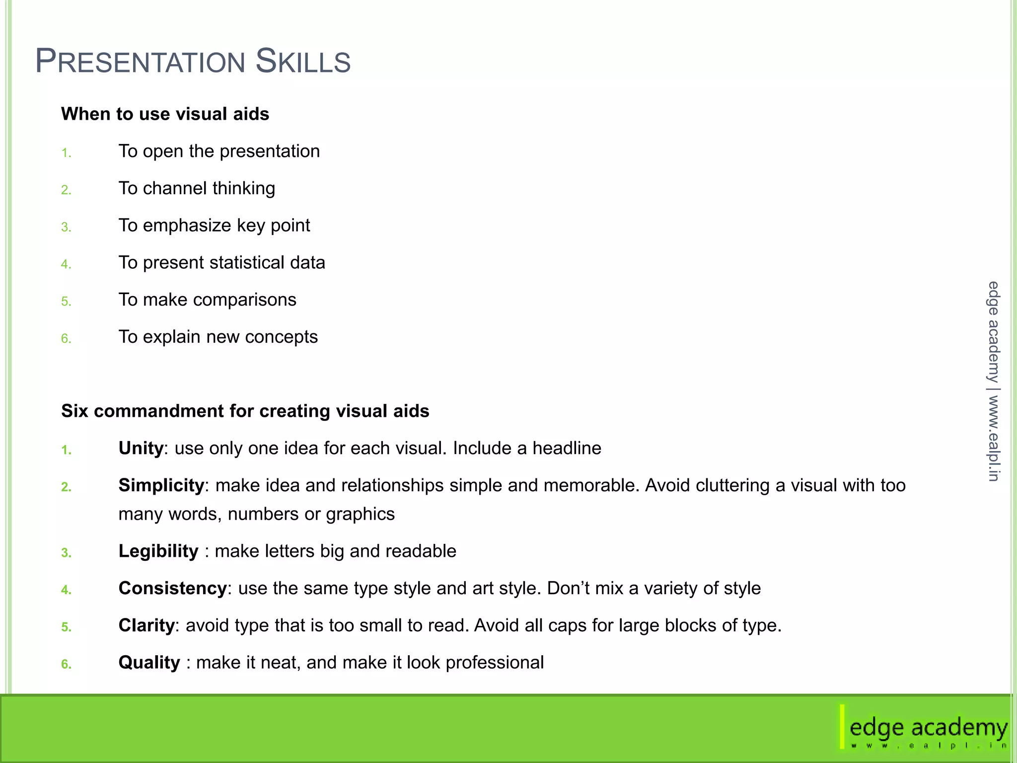 PRESENTATION SKILLS
When to use visual aids
1. To open the presentation
2. To channel thinking
3. To emphasize key point
4. To present statistical data
5. To make comparisons
6. To explain new concepts
Six commandment for creating visual aids
1. Unity: use only one idea for each visual. Include a headline
2. Simplicity: make idea and relationships simple and memorable. Avoid cluttering a visual with too
many words, numbers or graphics
3. Legibility : make letters big and readable
4. Consistency: use the same type style and art style. Don’t mix a variety of style
5. Clarity: avoid type that is too small to read. Avoid all caps for large blocks of type.
6. Quality : make it neat, and make it look professional
edgeacademy|www.ealpl.in
 