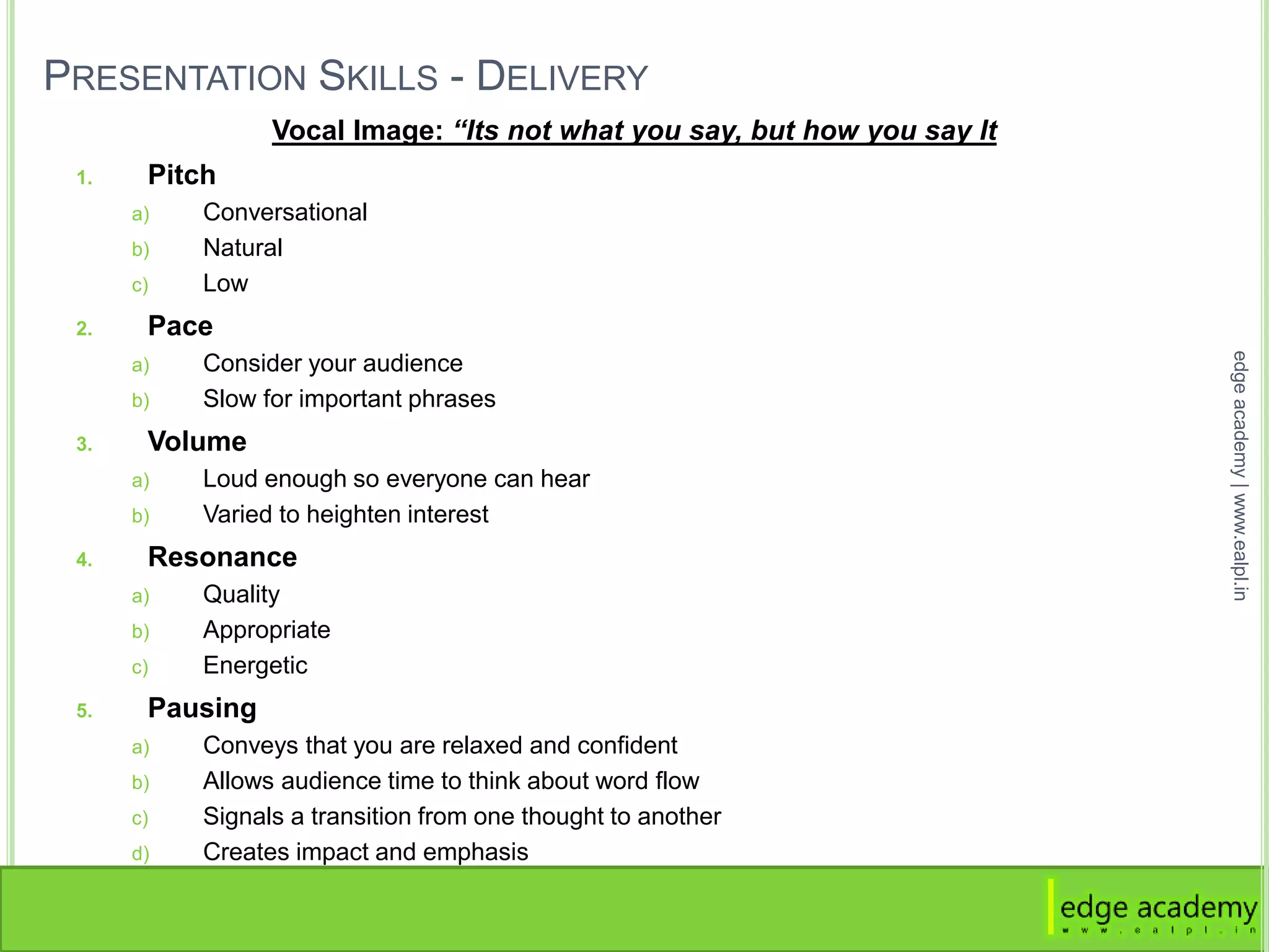 PRESENTATION SKILLS - DELIVERY
Vocal Image: “Its not what you say, but how you say It
1. Pitch
a) Conversational
b) Natural
c) Low
2. Pace
a) Consider your audience
b) Slow for important phrases
3. Volume
a) Loud enough so everyone can hear
b) Varied to heighten interest
4. Resonance
a) Quality
b) Appropriate
c) Energetic
5. Pausing
a) Conveys that you are relaxed and confident
b) Allows audience time to think about word flow
c) Signals a transition from one thought to another
d) Creates impact and emphasis
edgeacademy|www.ealpl.in
 