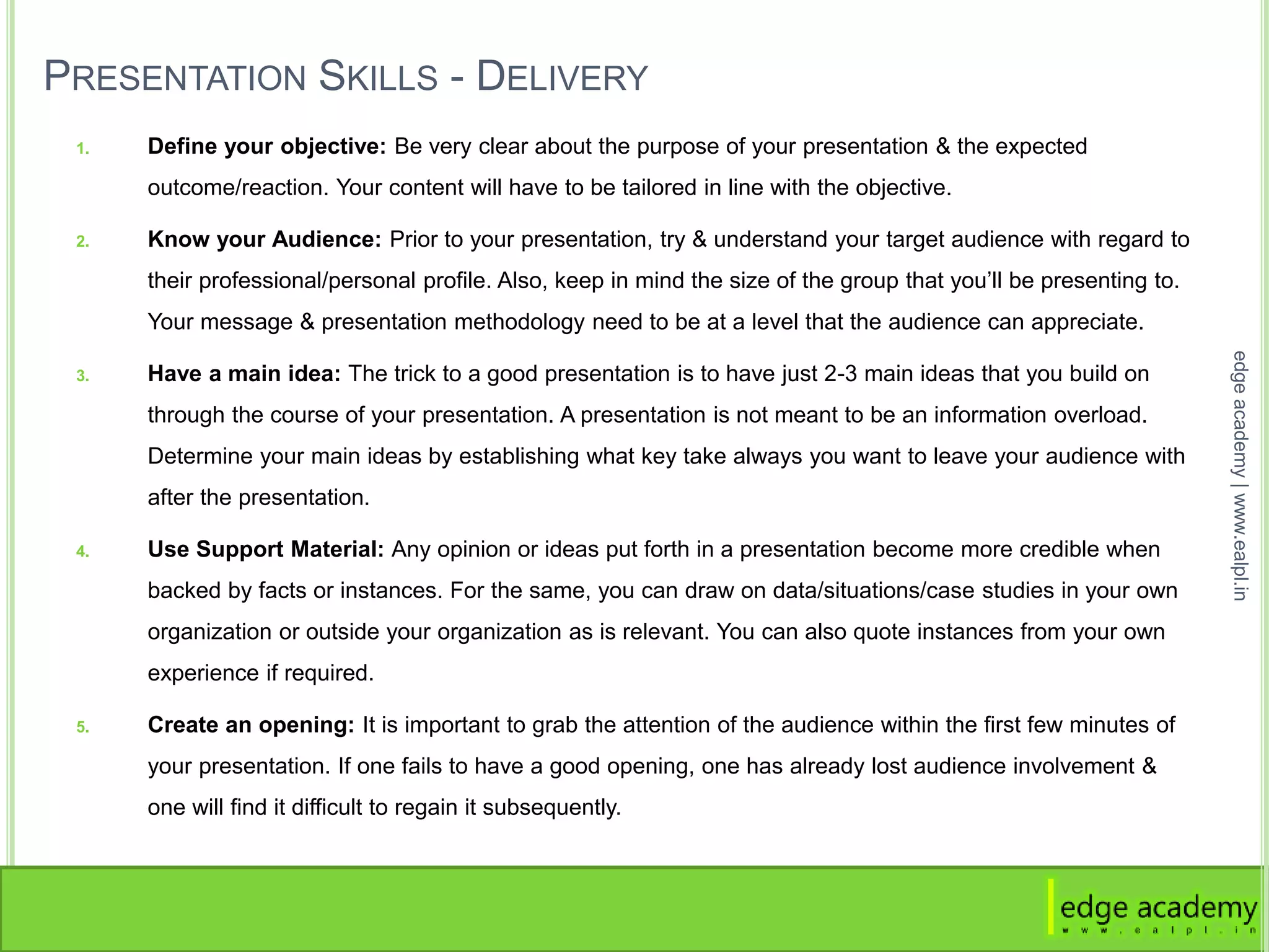 PRESENTATION SKILLS - DELIVERY
1. Define your objective: Be very clear about the purpose of your presentation & the expected
outcome/reaction. Your content will have to be tailored in line with the objective.
2. Know your Audience: Prior to your presentation, try & understand your target audience with regard to
their professional/personal profile. Also, keep in mind the size of the group that you’ll be presenting to.
Your message & presentation methodology need to be at a level that the audience can appreciate.
3. Have a main idea: The trick to a good presentation is to have just 2-3 main ideas that you build on
through the course of your presentation. A presentation is not meant to be an information overload.
Determine your main ideas by establishing what key take always you want to leave your audience with
after the presentation.
4. Use Support Material: Any opinion or ideas put forth in a presentation become more credible when
backed by facts or instances. For the same, you can draw on data/situations/case studies in your own
organization or outside your organization as is relevant. You can also quote instances from your own
experience if required.
5. Create an opening: It is important to grab the attention of the audience within the first few minutes of
your presentation. If one fails to have a good opening, one has already lost audience involvement &
one will find it difficult to regain it subsequently.
edgeacademy|www.ealpl.in
 