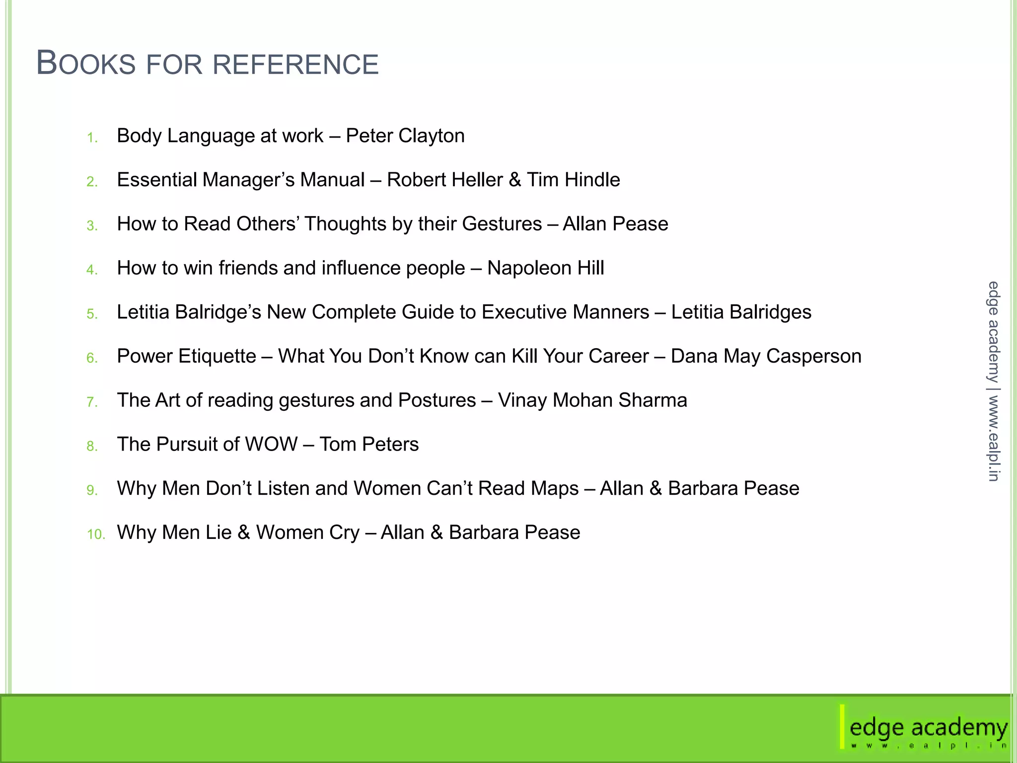 BOOKS FOR REFERENCE
1. Body Language at work – Peter Clayton
2. Essential Manager’s Manual – Robert Heller & Tim Hindle
3. How to Read Others’ Thoughts by their Gestures – Allan Pease
4. How to win friends and influence people – Napoleon Hill
5. Letitia Balridge’s New Complete Guide to Executive Manners – Letitia Balridges
6. Power Etiquette – What You Don’t Know can Kill Your Career – Dana May Casperson
7. The Art of reading gestures and Postures – Vinay Mohan Sharma
8. The Pursuit of WOW – Tom Peters
9. Why Men Don’t Listen and Women Can’t Read Maps – Allan & Barbara Pease
10. Why Men Lie & Women Cry – Allan & Barbara Pease
edgeacademy|www.ealpl.in
 