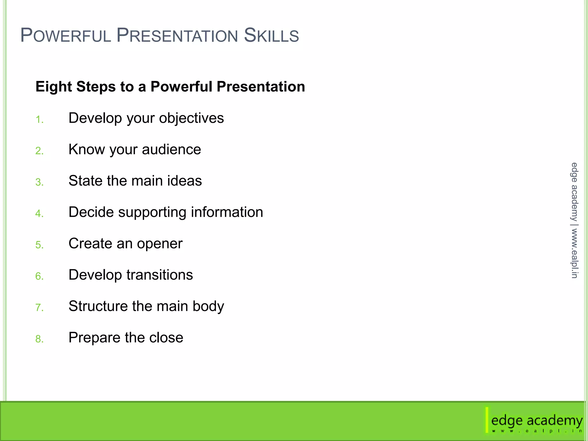 POWERFUL PRESENTATION SKILLS
Eight Steps to a Powerful Presentation
1. Develop your objectives
2. Know your audience
3. State the main ideas
4. Decide supporting information
5. Create an opener
6. Develop transitions
7. Structure the main body
8. Prepare the close
edgeacademy|www.ealpl.in
 