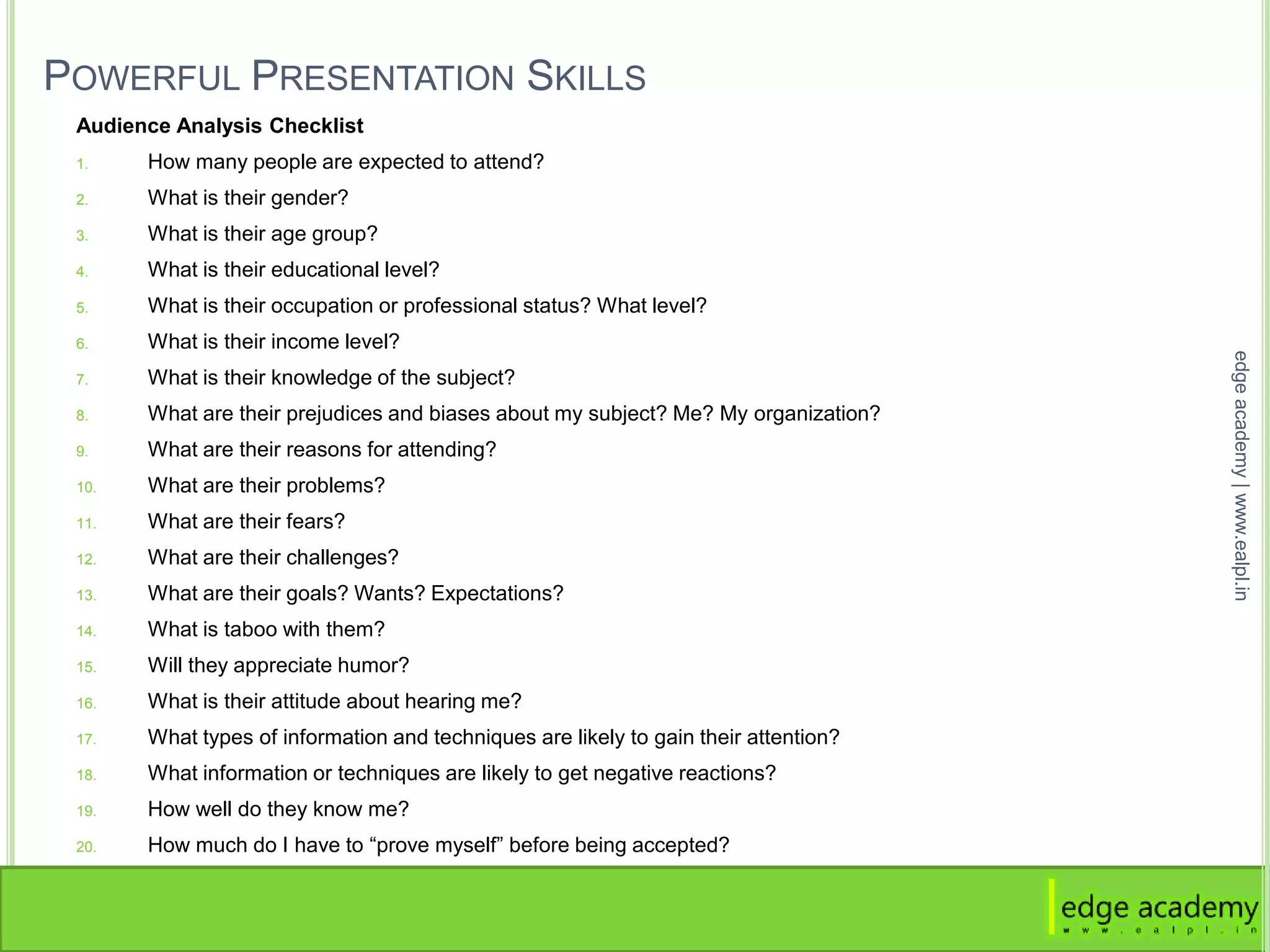POWERFUL PRESENTATION SKILLS
Audience Analysis Checklist
1. How many people are expected to attend?
2. What is their gender?
3. What is their age group?
4. What is their educational level?
5. What is their occupation or professional status? What level?
6. What is their income level?
7. What is their knowledge of the subject?
8. What are their prejudices and biases about my subject? Me? My organization?
9. What are their reasons for attending?
10. What are their problems?
11. What are their fears?
12. What are their challenges?
13. What are their goals? Wants? Expectations?
14. What is taboo with them?
15. Will they appreciate humor?
16. What is their attitude about hearing me?
17. What types of information and techniques are likely to gain their attention?
18. What information or techniques are likely to get negative reactions?
19. How well do they know me?
20. How much do I have to “prove myself” before being accepted?
edgeacademy|www.ealpl.in
 
