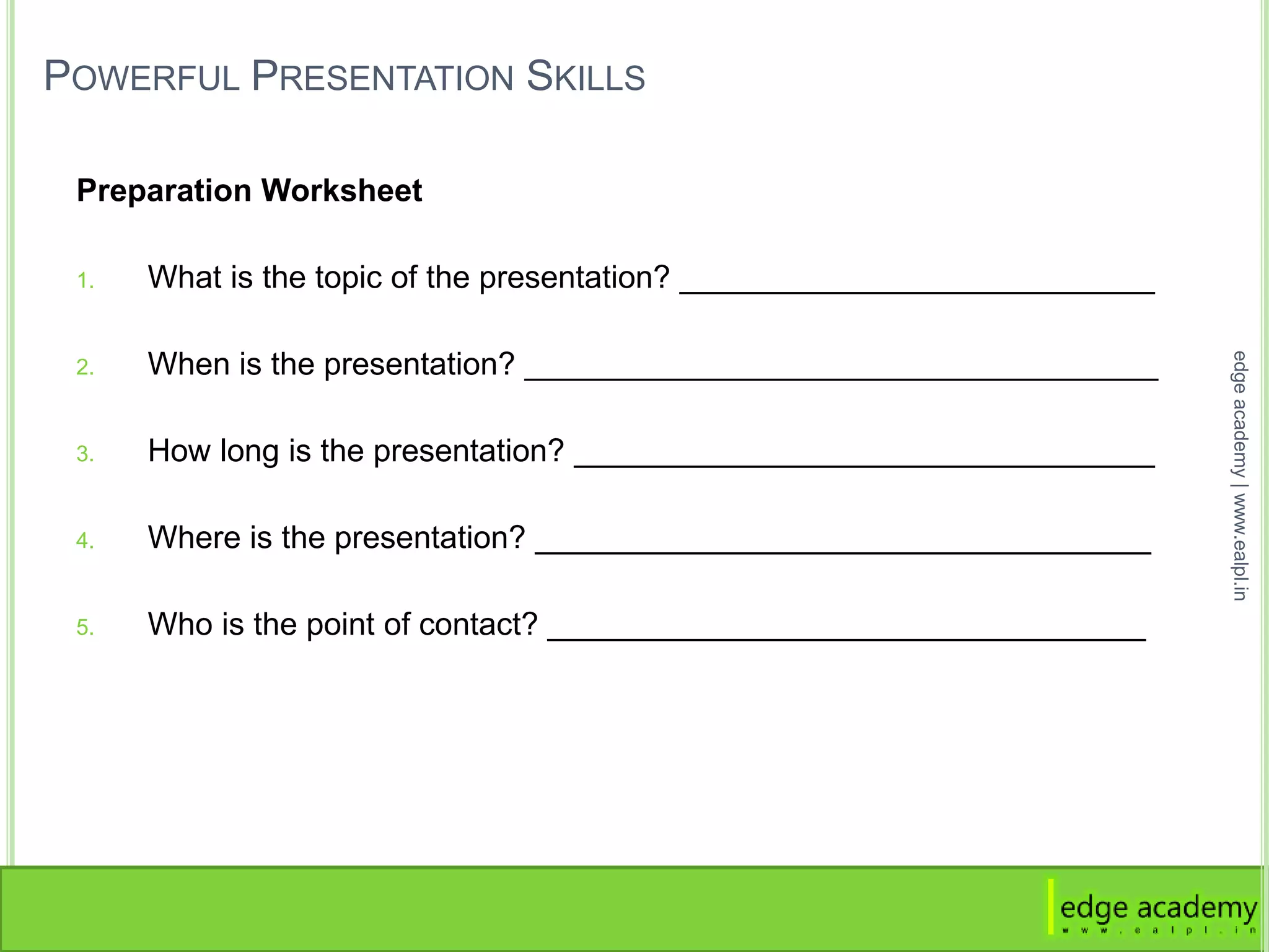 POWERFUL PRESENTATION SKILLS
Preparation Worksheet
1. What is the topic of the presentation? ___________________________
2. When is the presentation? ____________________________________
3. How long is the presentation? _________________________________
4. Where is the presentation? ___________________________________
5. Who is the point of contact? __________________________________
edgeacademy|www.ealpl.in
 