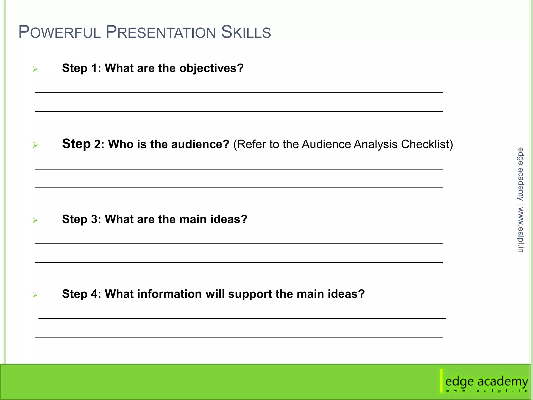 POWERFUL PRESENTATION SKILLS
 Step 1: What are the objectives?
______________________________________________________________
______________________________________________________________
 Step 2: Who is the audience? (Refer to the Audience Analysis Checklist)
______________________________________________________________
______________________________________________________________
 Step 3: What are the main ideas?
______________________________________________________________
______________________________________________________________
 Step 4: What information will support the main ideas?
______________________________________________________________
______________________________________________________________
edgeacademy|www.ealpl.in
 