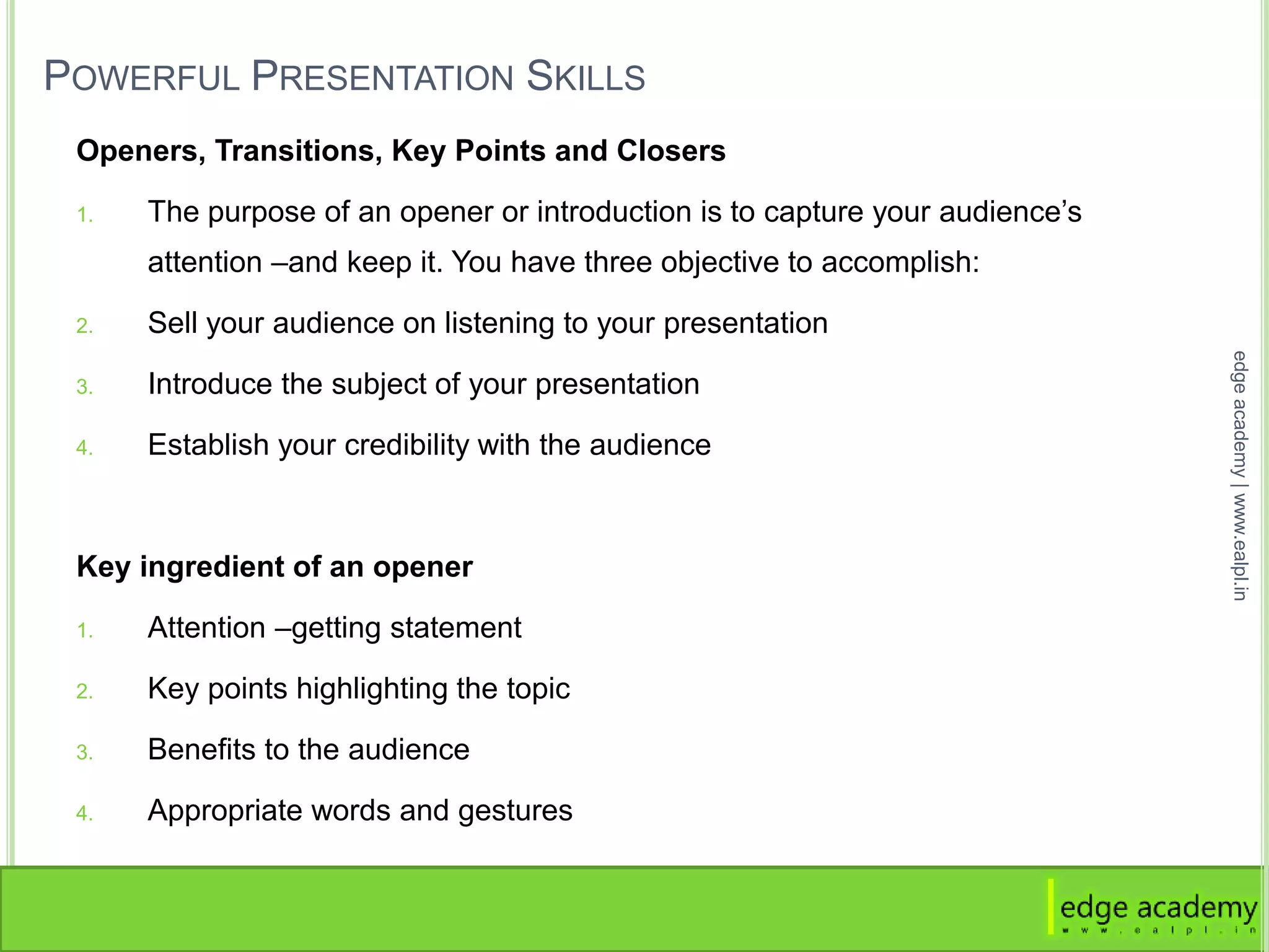 POWERFUL PRESENTATION SKILLS
Openers, Transitions, Key Points and Closers
1. The purpose of an opener or introduction is to capture your audience’s
attention –and keep it. You have three objective to accomplish:
2. Sell your audience on listening to your presentation
3. Introduce the subject of your presentation
4. Establish your credibility with the audience
Key ingredient of an opener
1. Attention –getting statement
2. Key points highlighting the topic
3. Benefits to the audience
4. Appropriate words and gestures
edgeacademy|www.ealpl.in
 