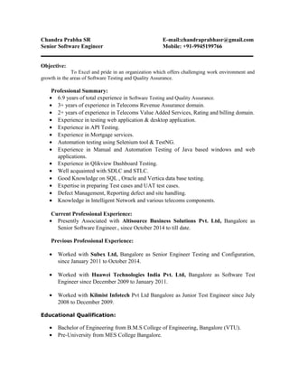 Chandra Prabha SR E-mail:chandraprabhasr@gmail.com
Senior Software Engineer Mobile: +91-9945199766
Objective:
To Excel and pride in an organization which offers challenging work environment and
growth in the areas of Software Testing and Quality Assurance.
Professional Summary:
• 6.9 years of total experience in Software Testing and Quality Assurance.
• 3+ years of experience in Telecoms Revenue Assurance domain.
• 2+ years of experience in Telecoms Value Added Services, Rating and billing domain.
• Experience in testing web application & desktop application.
• Experience in API Testing.
• Experience in Mortgage services.
• Automation testing using Selenium tool & TestNG.
• Experience in Manual and Automation Testing of Java based windows and web
applications.
• Experience in Qlikview Dashboard Testing.
• Well acquainted with SDLC and STLC.
• Good Knowledge on SQL , Oracle and Vertica data base testing.
• Expertise in preparing Test cases and UAT test cases.
• Defect Management, Reporting defect and site handling.
• Knowledge in Intelligent Network and various telecoms components.
Current Professional Experience:
• Presently Associated with Altisource Business Solutions Pvt. Ltd, Bangalore as
Senior Software Engineer., since October 2014 to till date.
Previous Professional Experience:
• Worked with Subex Ltd, Bangalore as Senior Engineer Testing and Configuration,
since January 2011 to October 2014.
• Worked with Huawei Technologies India Pvt. Ltd, Bangalore as Software Test
Engineer since December 2009 to January 2011.
• Worked with Kilmist Infotech Pvt Ltd Bangalore as Junior Test Engineer since July
2008 to December 2009.
Educational Qualification:
• Bachelor of Engineering from B.M.S College of Engineering, Bangalore (VTU).
• Pre-University from MES College Bangalore.
 