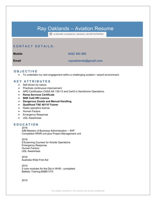 Ray Oaklands – Aviation Resume
C O N T A C T D E T A I L S :
Mobile 0422 383 595
Email rayoaklands@gmail.com
O B J E C T I V E
• To undertake my next engagement within a challenging aviation / airport environment.
K E Y A T T R I B U T E S
• Self driven by nature.
• Practices continuous improvement
• ARO Certification CASA AS 139-13 and Cert3 in Aerodrome Operations.
• Ramp Services Certificate
• BNE Cat2 HR Licence
• Dangerous Goods and Manual Handling.
• Qualificed TAE 40110 Trainer
• Radio operators licence
• Human Factors
• Emergency Response
• UDL Awareness
E D U C A T I O N
2016
AIM Masters of Business Administration – WIP
Completed HR/IR unit plus Project Management unit
2016
E3Learning Courses for Airside Operations
Emergency Response
Human Factors
UDL Awareness
2016
Australia Wide First Aid
2015
5 core modules for the Dip in WHS - completed
Ballistic Training BSB51315
2015
The details contained in this resume are strictly confidential
 