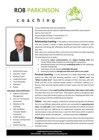 ROB PARKINSON
c o a c h i n g
rob@robparkinsoncoaching.com
0412 830 801 www.robparkinsoncoaching.com
Is your relationship stale and uninspiring?
Do you feel your partner doesn’t understand you and what’s worse doesn’t
want or even care to?
Do you despair thinking “is this all there is”?
Where do you turn to for a solution?
Relationship Coaching – The ability to communicate and connect deeply
with your partner is based in highly developed emotional intelligence, self-
awareness and being able effectively identify and meet their needs as well as
your own.
Rob’s work has a profound effect on the lives of his clients by vastly improving
their relationships they find fulfilment and meaning.
The Coaching Course includes;
 Developing robust communication and rapport building skills that
create relationships of deep trust with powerful connections
 Identifying Purpose and creating a compelling vision for the individuals
and their relationship
 Learning to set and achieve meaningful life goals
 Gaining the ability to identify and meet each other’s core needs
Personal Coaching – In the aftermath of a failed relationship, men and
women are often left with daunting questions such as “What’s next” and
“Where to from here”. Faced with the prospect of their new lives, with self-
doubt and fear of the unknown people wallow in confusion, looking to re-
discover their personal identity which has been woven into the lives of their
partners.
Rob’s clients gain a deep understanding of themselves, their values, their needs
and what they must do to fulfil them. They explore options and opportunities
and form a clear path forward, goals are set that are in keeping with their new-
found purpose and they confidently move forward.
Values - Rob values integrity, authenticity and personal growth. He believes
that in truly fulfilling relationships partners are committed to supporting each
other; they feel safe in their relationship and it provides the vehicle for each to
be the best they can; differences are understood, respected and celebrated;
communication is key and they have a vision for their future which is based in
shared values, beliefs and attitudes… and they know how to have fun!
Packages –Rob provides an introductory session where the Coaching process
is explained and client and coach gauge if a working relationship can be formed.
Packages are tailored to meet his client’s needs clients that is based on a proven
9-session course.
 Relationship Coach
 Executive Coach
 Business Coach
 Leadership Coach
 Team Developer
 Motivator
 Author
Education and Certification
 Diploma of Business
Management
 Cert 4 in Training and
Assessment
 Diploma in Life
Coaching
 NLP and Matrix
Therapies Master
Practitioner
 E-DISC profiling
 Business and Executive
Coaching
 Health Coaching
 