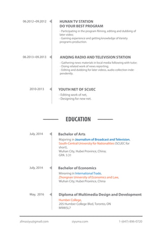 - Editing work of net,
- Designing for new net.
YOUTH NET OF SCUEC2010-2013
- Gathering news materials in local media following with tutor;
- Doing related work of news reporting;
- Editing and dubbing for later videos, audio collection inde-
pendently.
ANQING RADIO AND TELEVISION STATION06.2013~09.2013
- Participating in the program filming, editing and dubbing of
later video;
- Gaining experience and getting knowledge of Variety
programs production.
HUNAN TV STATION
DO YOUR BEST PROGRAM
06.2012~09.2012
EDUCATION
July, 2014
Majoring in Journalism of Broadcast and Television,
South-Central University for Nationalities (SCUEC for
short),
Wuhan City, Hubei Province, China;
GPA: 3.31
Bachelor of Arts
July, 2014
Minoring in International Trade,
Zhongnan University of Economics and Law,
Wuhan City, Hubei Province, China
Bachelor of Economics
May, 2016
Humber College,
205 Humber College Blvd, Toronto, ON
M9W5L7
Diploma of Multimedia Design and Development
zfmasiyu@gmail.com siyuma.com 1-(647)-896-0720
 