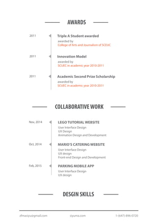 2011
awarded by
SCUEC in academic year 2010-2011
Academic Second Prize Scholarship
2011
awarded by
SCUEC in academic year 2010-2011
Innovation Model
2011
awarded by
College of Arts and Journalism of SCEUC
Triple A Student awarded
AWARDS
COLLABORATIVEWORK
Feb, 2015
User Interface Design
UX design
PARKING MOBILE APP
Oct, 2014
User Interface Design
UX design
Front-end Design and Development
MARIO’S CATERING WEBSITE
Nov, 2014
User Interface Design
UX Design
Animation Design and Development
LEGO TUTORIAL WEBSITE
DESGIN SKILLS
zfmasiyu@gmail.com siyuma.com 1-(647)-896-0720
 