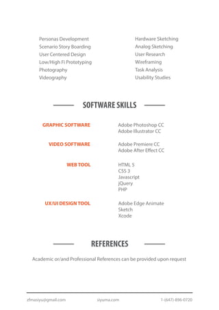 Personas Development
Scenario Story Boarding
User Centered Design
Low/High Fi Prototyping
Photography
Videography
Hardware Sketching
Analog Sketching
User Research
Wireframing
Task Analysis
Usability Studies
Adobe Edge Animate
Sketch
Xcode
SOFTWARE SKILLS
WEB TOOL HTML 5
CSS 3
Javascript
jQuery
PHP
GRAPHIC SOFTWARE Adobe Photoshop CC
Adobe Illustrator CC
VIDEO SOFTWARE Adobe Premiere CC
Adobe After Effect CC
UX/UI DESIGN TOOL
REFERENCES
Academic or/and Professional References can be provided upon request
zfmasiyu@gmail.com siyuma.com 1-(647)-896-0720
 