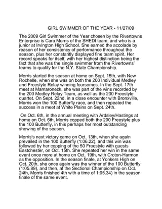 GIRL SWIMMER OF THE YEAR - 11/27/09
The 2009 Girl Swimmer of the Year chosen by the Rivertowns
Enterprise is Cara Morris of the SHEDI team, and who is a
junior at Irvington High School. She earned the accolade by
reason of her consistency of performance throughout the
season, plus her constantly displayed fine team spirit. Her
record speaks for itself, with her highest distinction being the
fact that she was the single swimmer from the Rivertowns’
teams to qualify for the N.Y. State Championship.
Morris started the season at home on Sept. 15th, with New
Rochelle, when she was on both the 200 Individual Medley
and Freestyle Relay winning foursomes. In the Sept. 17th
meet at Mamaroneck, she was part of the wins recorded by
the 200 Medley Relay Team, as well as the 200 Freestyle
quartet. On Sept. 22nd, in a close encounter with Bronxville,
Morris won the 100 Butterfly race, and then repeated the
success in a meet at White Plains on Sept. 24th.
On Oct. 6th, in the annual meeting with Ardsley/Hastings at
home on Oct. 6th, Morris copped both the 200 Freestyle plus
the 100 Butterfly, in this perhaps her most outstanding
showing of the season.
Morris's next victory came on Oct. 13th, when she again
prevailed in the 100 Butterfly (1:06.22), and this win was
followed by her copping of the 50 Freestyle with guests
Eastchester, on Oct. 15th. She repeated her win in the same
event once more at home on Oct. 19th, with Croton-Harmon
as the opposition. In the season finale, at Yonkers High on
Oct. 20th, she once again was the winner of the 100 Butterfly
(1:05.89), and then, at the Sectional Championship on Oct.
24th, Morris finished 4th with a time of 1:05.34) in the season
finale of the same event.
 