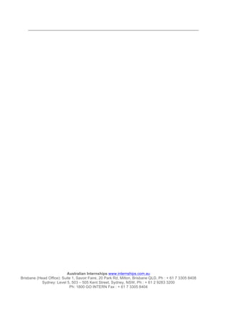 Australian Internships www.internships.com.au
Brisbane (Head Office): Suite 1, Savoir Faire, 20 Park Rd, Milton, Brisbane QLD, Ph : + 61 7 3305 8408
Sydney: Level 5, 503 – 505 Kent Street, Sydney, NSW, Ph : + 61 2 9283 3200
Ph: 1800 GO INTERN Fax : + 61 7 3305 8404
 