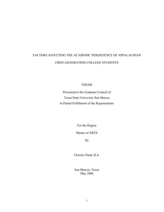 i
FACTORS AFFECTING THE ACADEMIC PERSISTENCE OF APPALACHIAN
FIRST-GENERATION COLLEGE STUDENTS
THESIS
Presented to the Graduate Council of
Texas State University-San Marcos
in Partial Fulfillment of the Requirements
For the Degree
Master of ARTS
By
Christie Hand, B.A.
San Marcos, Texas
May 2006
 