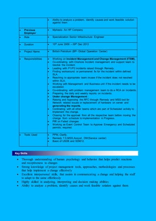  Ability to analyze a problem, identify causes and work feasible solution
against them
 Previous
Employer
 Mphasis- An HP Company
 Role  Specialization Senior Infrastructure Engineer
 Duration  15th June 2009 – 09th Dec 2013
 Project Name  British Petrolium (BP- Global Operation Center)
 Responsibilities  Working on Incident Management and Change Management (ITSM).
 Co-ordinating with Onshore Incident management and support team to
resolve the incident.
 Leading with P1/P2 incidents raised through Remedy.
 Finding workaround or permanenet fix for the incident within defined
SLA.
 Reaching to appropriate team incase if the incident does not resolved
within SLA.
 Working with Management and Business unit if the incident needs to be
escalated.
 Co-ordinating with problem management team to do a RCA on incidents.
 Preparing the daily and weekly reports on incidents.
 Under change Management :
 Raising and Approving the RFC through Remedy and MSS tool for
Network related issues or replacement of hardware on server and
generating the reports.
 Cordinating with all other teams which are part of Scheduled activity to
Implement the change.
 Chasing for the approval from all the respective team before moving the
change from schedule to implementation in Progress.
 PIR on Failed changes
 Working as Event Control Team to Approve Emergency and Scheduled
permits, required.
 Tools Used  PPM, Clarify.
 Remedy 7.5.MSS,Assyst , DW(Service center)
 Basic of USD6 and SDM12.

 Thorough understanding of human psychology and behavior that helps predict reactions
and receptiveness to changes
 Strong knowledge of project management tools, approaches, methodologies and processes
that help implement a change effectively
 Excellent interpersonal skills, that assists in communicating a change and helping the staff
to adapt to the same effortlessly
 Highly skilled in analyzing, interpreting and decision making abilities
 Ability to analyze a problem, identify causes and work feasible solution against them
Key Skills
 