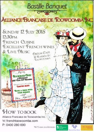 AllianceFrancaisede ToowoombaInc.
Sunday 12 July 2015
12:30pm
French Cuisine
Excellent French wines
& Live Music
Bastille Banquet
How to book
Alliance Francaise de Toowoomba Inc.
W: frenchtoowoomba.com
P: 0400 280 690
We Thank our Sponsors
Ortem Cafe
15 Railway St
Toowoomba
Bookings Only
$ 50/person
$55/ Non AF Members
Drinks not included
Limited seats
Book a table with
your friends
 
