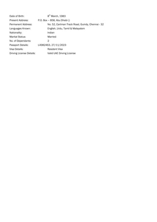 Date of Birth: 8
th
March, 1983
Present Address: P.O. Box – 858, Abu Dhabi ()
Permanent Address: No. 52, Cartman Track Road, Guindy, Chennai - 32
Languages Known: English, Urdu, Tamil & Malayalam
Nationality: Indian
Marital Status: Married
No. of Dependants: 2
Passport Details: L4982463, 27/11/2023
Visa Details: Resident Visa
Driving License Details: Valid UAE Driving License
 