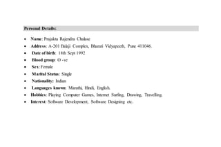 Personal Details:
 Name: Prajakta Rajendra Chalase
 Address: A-201 Balaji Complex, Bharati Vidyapeeth, Pune 411046.
 Date of birth: 18th Sept 1992
 Blood group: O -ve
 Sex: Female
 Marital Status: Single
 Nationality: Indian
 Languages known: Marathi, Hindi, English.
 Hobbies: Playing Computer Games, Internet Surfing, Drawing, Travelling.
 Interest: Software Development, Software Designing etc.
 