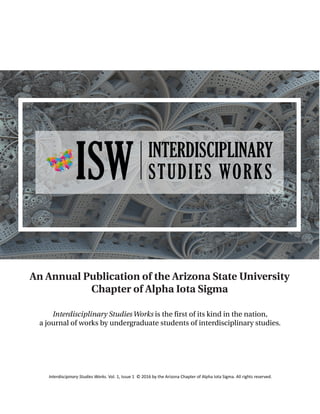 Interdiscipinary Studies Works. Vol. 1, Issue 1 © 2016 by the Arizona Chapter of Alpha Iota Sigma. All rights reserved.
An Annual Publication of the Arizona State University
Chapter of Alpha Iota Sigma
Interdisciplinary Studies Works is the first of its kind in the nation,
a journal of works by undergraduate students of interdisciplinary studies.
 