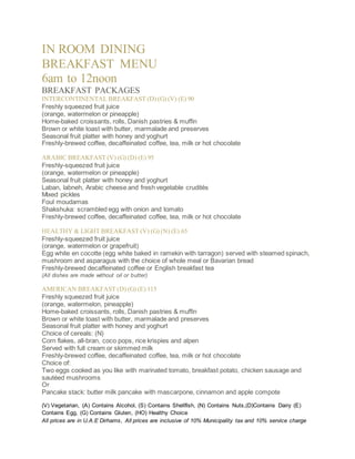 IN ROOM DINING 
BREAKFAST MENU 
6am to 12noon 
BREAKFAST PACKAGES 
INTERCONTINENTAL BREAKFAST (D) (G) (V) (E) 90 
Freshly squeezed fruit juice 
(orange, watermelon or pineapple) 
Home-baked croissants, rolls, Danish pastries & muffin 
Brown or white toast with butter, marmalade and preserves 
Seasonal fruit platter with honey and yoghurt 
Freshly-brewed coffee, decaffeinated coffee, tea, milk or hot chocolate 
ARABIC BREAKFAST (V) (G) (D) (E) 95 
Freshly-squeezed fruit juice 
(orange, watermelon or pineapple) 
Seasonal fruit platter with honey and yoghurt 
Laban, labneh, Arabic cheese and fresh vegetable crudités 
Mixed pickles 
Foul moudamas 
Shakshuka: scrambled egg with onion and tomato 
Freshly-brewed coffee, decaffeinated coffee, tea, milk or hot chocolate 
HEALTHY & LIGHT BREAKFAST (V) (G) (N) (E) 65 
Freshly-squeezed fruit juice 
(orange, watermelon or grapefruit) 
Egg white en cocotte (egg white baked in ramekin with tarragon) served with steamed spinach, 
mushroom and asparagus with the choice of whole meal or Bavarian bread 
Freshly-brewed decaffeinated coffee or English breakfast tea 
(All dishes are made without oil or butter) 
AMERICAN BREAKFAST (D) (G) (E) 115 
Freshly squeezed fruit juice 
(orange, watermelon, pineapple) 
Home-baked croissants, rolls, Danish pastries & muffin 
Brown or white toast with butter, marmalade and preserves 
Seasonal fruit platter with honey and yoghurt 
Choice of cereals: (N) 
Corn flakes, all-bran, coco pops, rice krispies and alpen 
Served with full cream or skimmed milk 
Freshly-brewed coffee, decaffeinated coffee, tea, milk or hot chocolate 
Choice of: 
Two eggs cooked as you like with marinated tomato, breakfast potato, chicken sausage and 
sautéed mushrooms 
Or 
Pancake stack: butter milk pancake with mascarpone, cinnamon and apple compote 
(V) Vegetarian, (A) Contains Alcohol, (S) Contains Shellfish, (N) Contains Nuts,(D)Contains Dairy (E) 
Contains Egg, (G) Contains Gluten, (HO) Healthy Choice 
All prices are in U.A.E Dirhams, All prices are inclusive of 10% Municipality tax and 10% service charge 
 