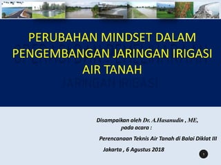 PERUBAHAN MINDSET DALAM
PENGEMBANGAN JARINGAN IRIGASI
AIR TANAH
Disampaikan oleh Dr. A.Hasanudin , ME,
pada acara :
Perencanaan Teknis Air Tanah di Balai Diklat III
Jakarta , 6 Agustus 2018
1
 