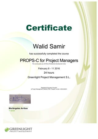Certificate
Walid Samir
has successfully completed the course
PROPS-C for Project Managers
This course gives you 24 PDUs (Professional Development Units)
February 8 - 11 2016
24 hours
Greenlight Project Management S.L.
“Registered Education Provider”
at Project Management Institute (PMI). Program number: 2355-202031
________________________
Mariángeles Arribas
Trainer
 