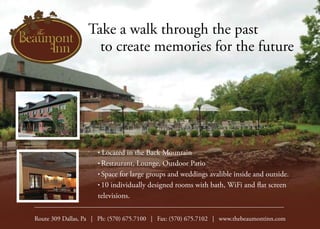 Take a walk through the past
	 to create memories for the future
• Located in the Back Mountain
• Restaurant, Lounge, Outdoor Patio
• Space for large groups and weddings avalible inside and outside.
• 10 individually designed rooms with bath, WiFi and flat screen
televisions.
Route 309 Dallas, Pa | Ph: (570) 675.7100 | Fax: (570) 675.7102 | www.thebeaumontinn.com
 