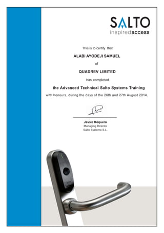 This is to certify that
of
ALABI AYODEJI SAMUEL
QUADREV LIMITED
has completed
the Advanced Technical Salto Systems Training
with honours, during the days of the 26th and 27th August 2014.
Javier Roquero
Managing Director
Salto Systems S.L.
 