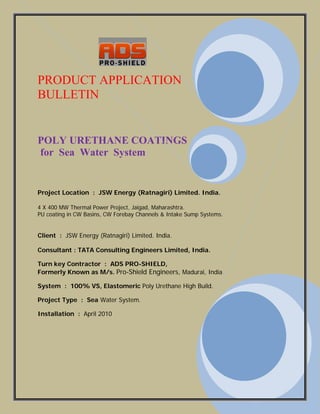 PRODUCT APPLICATION
BULLETIN
POLY URETHANE COATINGS
for Sea Water System
Project Location : JSW Energy (Ratnagiri) Limited. India.
4 X 400 MW Thermal Power Project, Jaigad, Maharashtra.
PU coating in CW Basins, CW Forebay Channels & Intake Sump Systems.
Client : JSW Energy (Ratnagiri) Limited. India.
Consultant : TATA Consulting Engineers Limited, India.
Turn key Contractor : ADS PRO-SHIELD,
Formerly Known as M/s. Pro-Shield Engineers, Madurai, India.
System : 100% VS, Elastomeric Poly Urethane High Build.
Project Type : Sea Water System.
Installation : April 2010
 