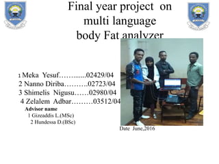 Final year project on
multi language
body Fat analyzer
1 Meka Yesuf…….......02429/04
2 Nanno Diriba……….02723/04
3 Shimelis Nigusu……02980/04
4 Zelalem Adbar………03512/04
Advisor name
1 Gizeaddis L.(MSc)
2 Hundessa D.(BSc)
Date June,2016
 
