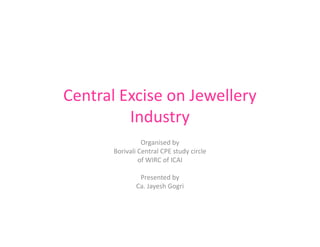 Central Excise on Jewellery
Industry
Organised by
Borivali Central CPE study circle
of WIRC of ICAI
Presented by
Ca. Jayesh Gogri
 
